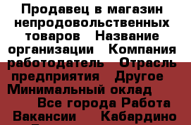 Продавец в магазин непродовольственных товаров › Название организации ­ Компания-работодатель › Отрасль предприятия ­ Другое › Минимальный оклад ­ 22 000 - Все города Работа » Вакансии   . Кабардино-Балкарская респ.